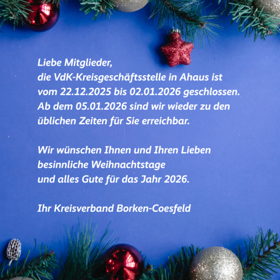 Weihnachtsschließzeiten Weihnachtliche Grafik mit Gruß und Schließzeiten: Liebe Mitglieder, die VdK Kreisgeschäftsstelle bleibt vom 22.12.2025 bis zum 04.01.2026 geschlossen. Ab dem 05.01.2026 sind wir wieder für Sie da. Wir wünschen frohe Weihnachten und einen guten Start in neue Jahr. Ihr Kreisverband Borken-Coesfeld